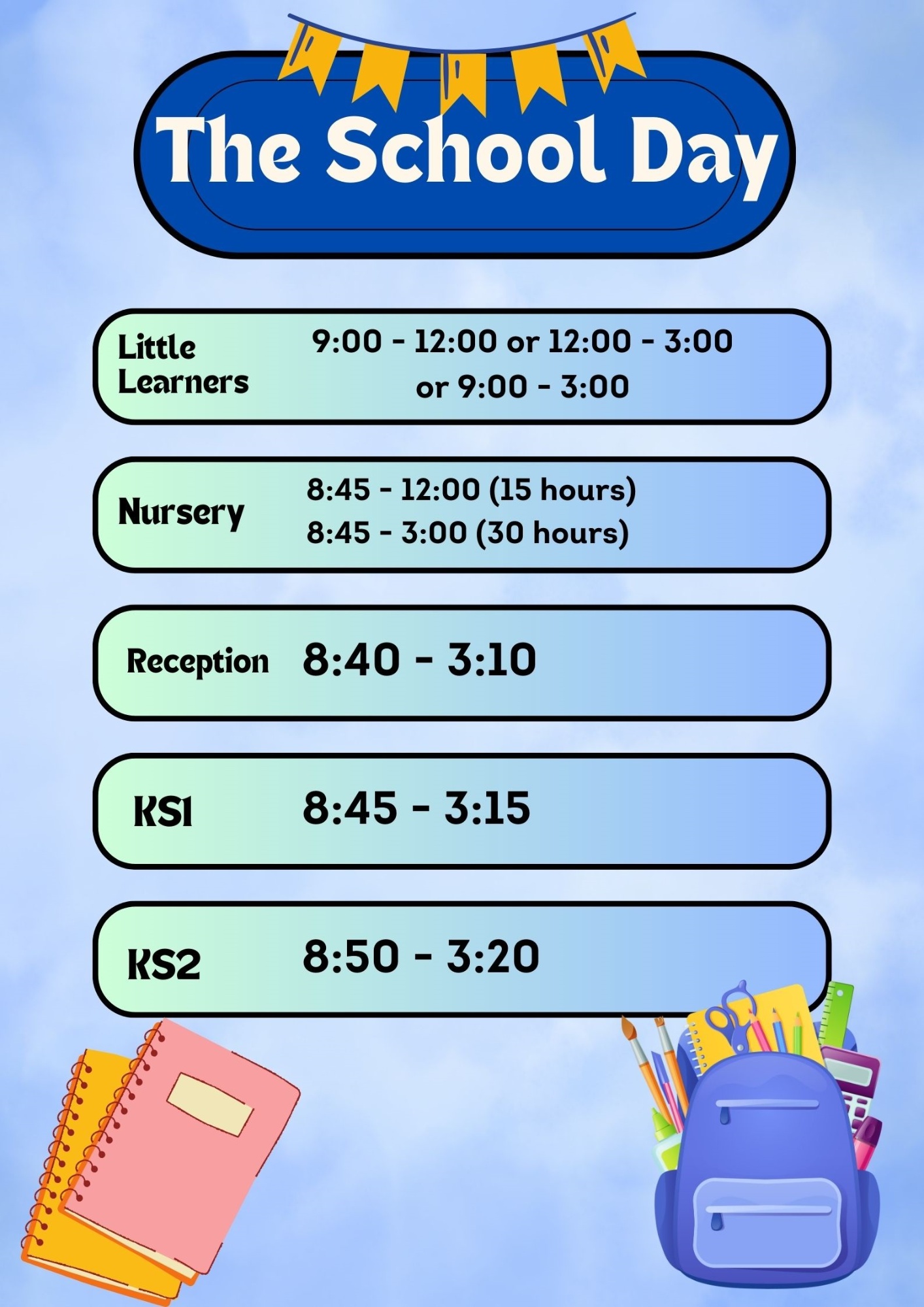 The School Day Little Learners 9:00 - 12:00 or 12:00 - 3:00 or 9:00 - 3:00 Nursery 8:45 - 12:00 (15 hours)  8:45 - 3:00 (30 hours) Reception 8:40 - 3:10 Key Stage 1 8:45 - 3:15 Key Stage 2 8:50 - 3:20